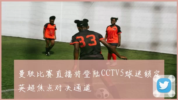 曼联比赛直播将登陆CCTV5球迷锁定英超焦点对决通道
