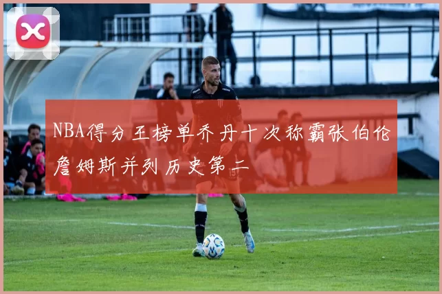 NBA得分王榜单乔丹十次称霸张伯伦詹姆斯并列历史第二