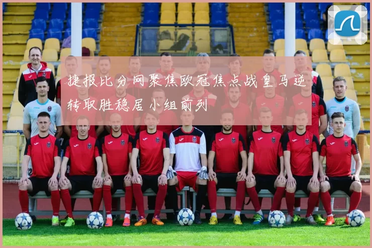 捷报比分网聚焦欧冠焦点战皇马逆转取胜稳居小组前列