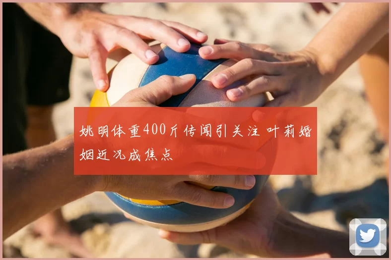 姚明体重400斤传闻引关注 叶莉婚姻近况成焦点