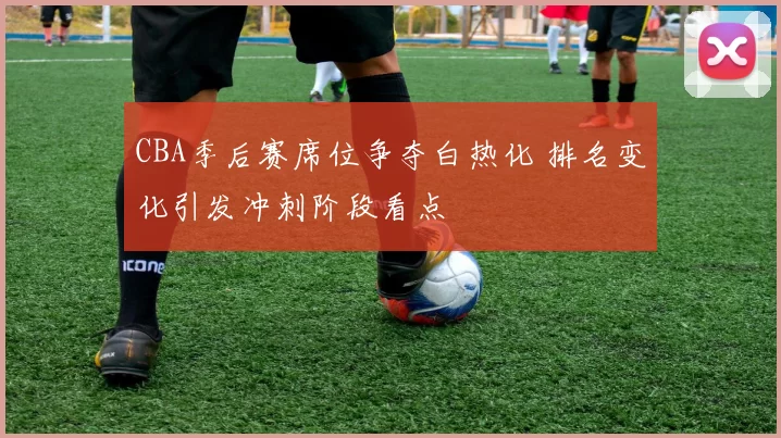 CBA季后赛席位争夺白热化 排名变化引发冲刺阶段看点