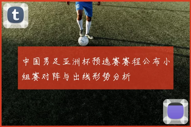 中国男足亚洲杯预选赛赛程公布小组赛对阵与出线形势分析