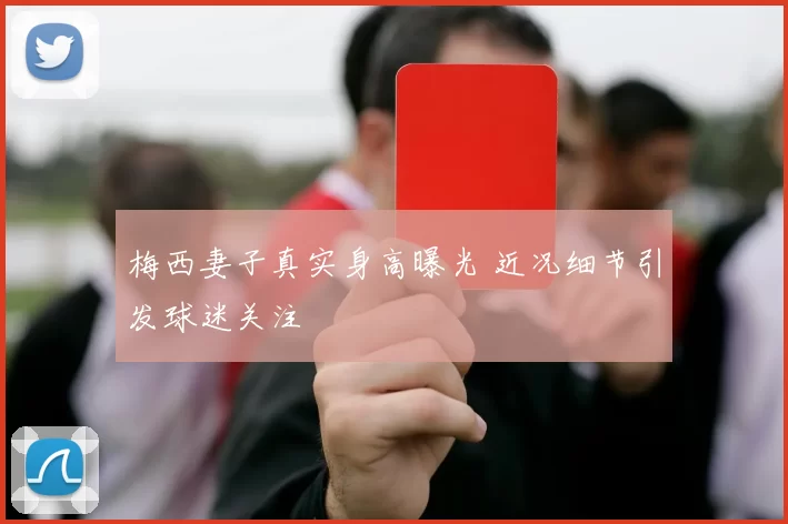 梅西妻子真实身高曝光 近况细节引发球迷关注