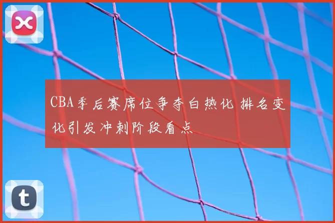 CBA季后赛席位争夺白热化 排名变化引发冲刺阶段看点