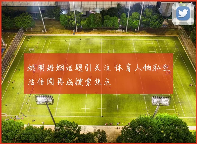 姚明婚姻话题引关注 体育人物私生活传闻再成搜索焦点