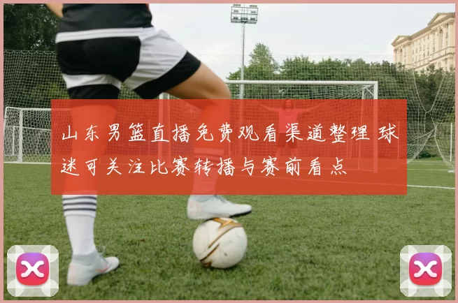 山东男篮直播免费观看渠道整理 球迷可关注比赛转播与赛前看点