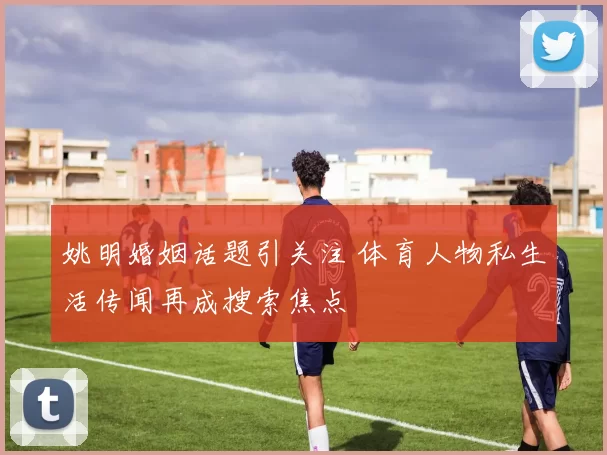 姚明婚姻话题引关注 体育人物私生活传闻再成搜索焦点