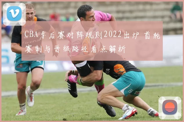 CBA季后赛对阵规则2022出炉 首轮赛制与晋级路径看点解析