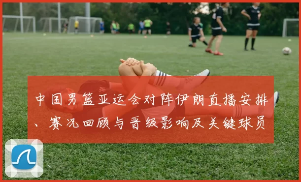 中国男篮亚运会对阵伊朗直播安排、赛况回顾与晋级影响及关键球员表现