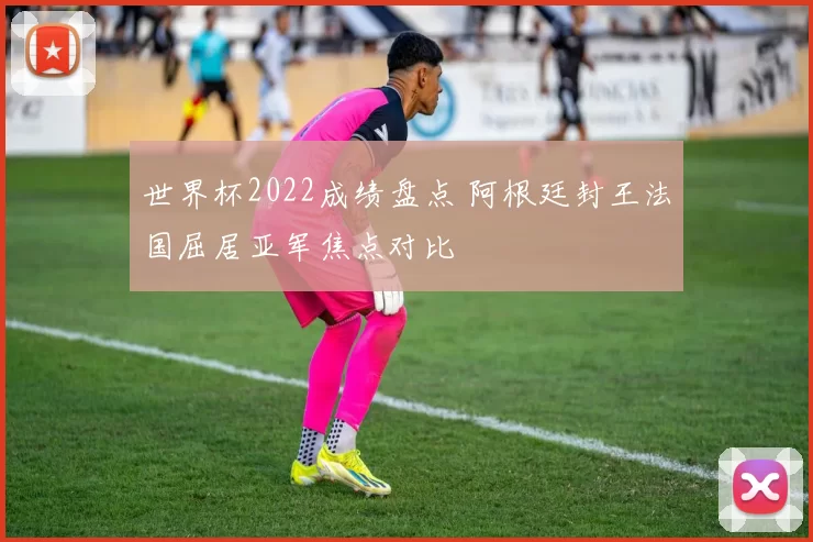 世界杯2022成绩盘点 阿根廷封王法国屈居亚军焦点对比