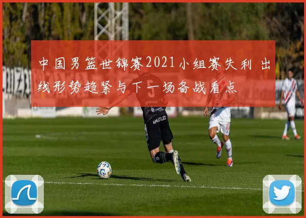 中国男篮世锦赛2021小组赛失利 出线形势趋紧与下一场备战看点