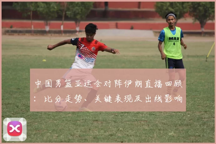中国男篮亚运会对阵伊朗直播回顾:比分走势、关键表现及出线影响