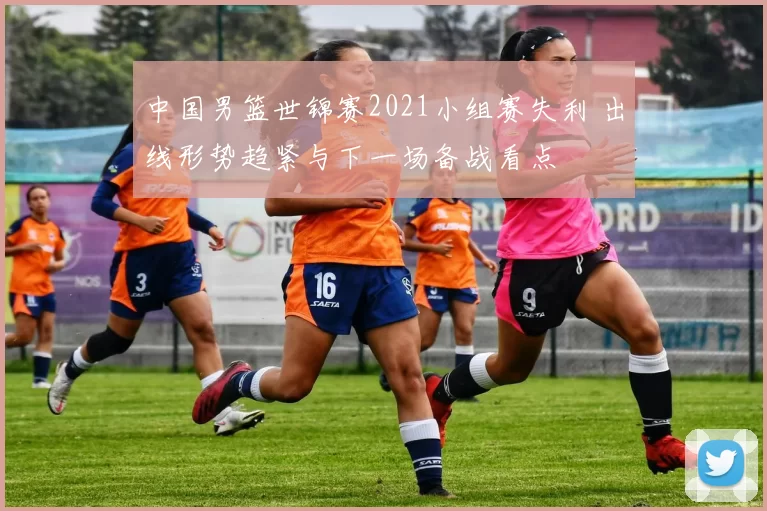 中国男篮世锦赛2021小组赛失利 出线形势趋紧与下一场备战看点