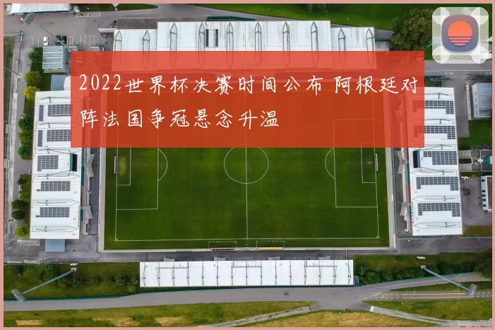 2022世界杯决赛时间公布 阿根廷对阵法国争冠悬念升温