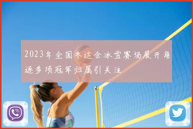2023年全国冬运会冰雪赛场展开角逐多项冠军归属引关注