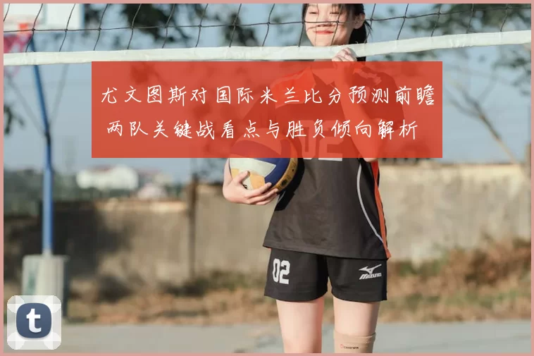 尤文图斯对国际米兰比分预测前瞻 两队关键战看点与胜负倾向解析