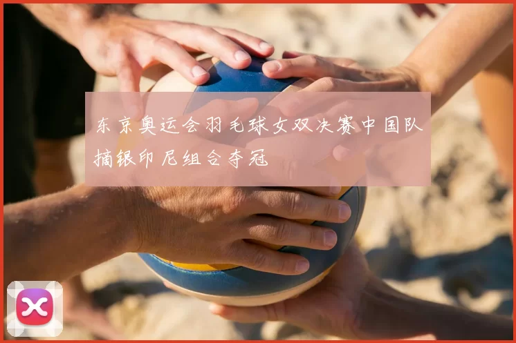 东京奥运会羽毛球女双决赛中国队摘银印尼组合夺冠