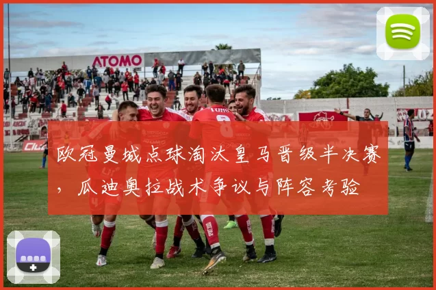 欧冠曼城点球淘汰皇马晋级半决赛，瓜迪奥拉战术争议与阵容考验