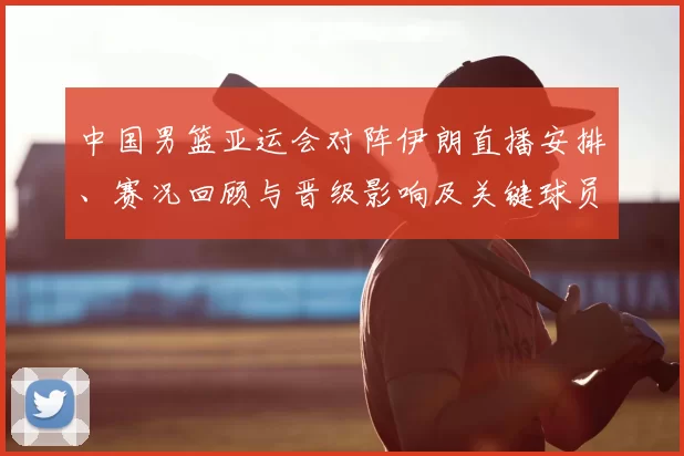 中国男篮亚运会对阵伊朗直播安排、赛况回顾与晋级影响及关键球员表现