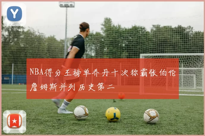 NBA得分王榜单乔丹十次称霸张伯伦詹姆斯并列历史第二