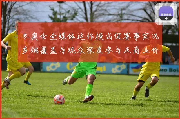 冬奥会全媒体运作模式促赛事实况多端覆盖与观众深度参与及商业价值增长
