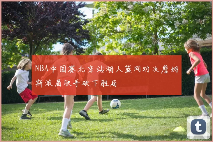 NBA中国赛北京站湖人篮网对决詹姆斯浓眉联手砍下胜局