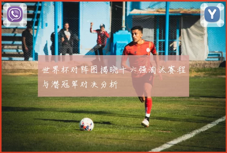 世界杯对阵图揭晓十六强淘汰赛程与潜冠军对决分析
