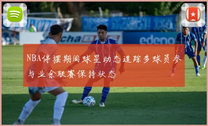 NBA停摆期间球星动态追踪多球员参与业余联赛保持状态
