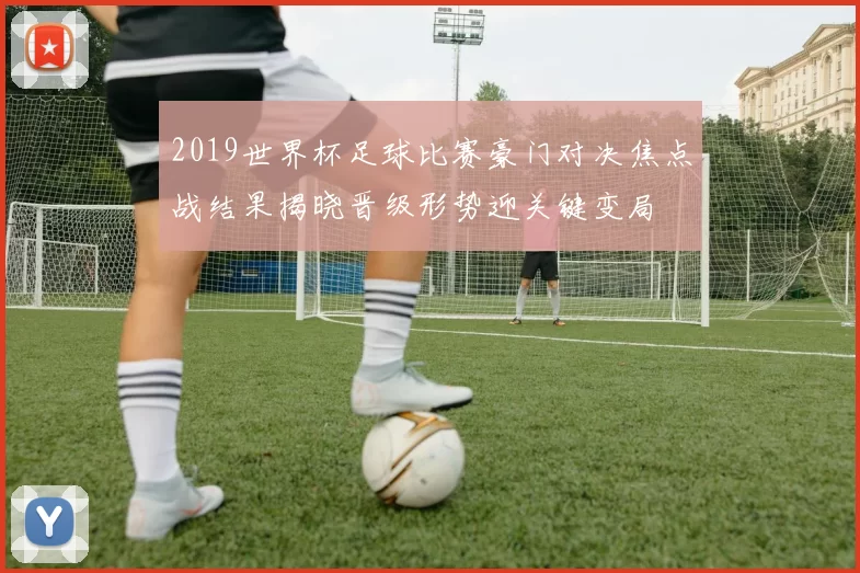 2019世界杯足球比赛豪门对决焦点战结果揭晓晋级形势迎关键变局