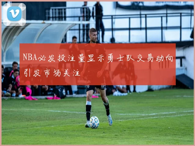 NBA必发投注量显示勇士队交易动向引发市场关注