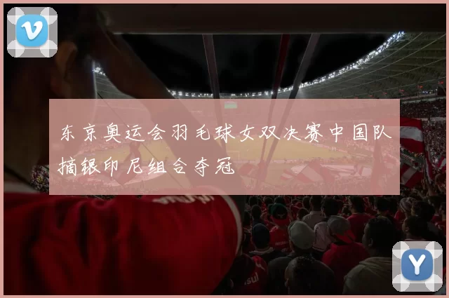 东京奥运会羽毛球女双决赛中国队摘银印尼组合夺冠