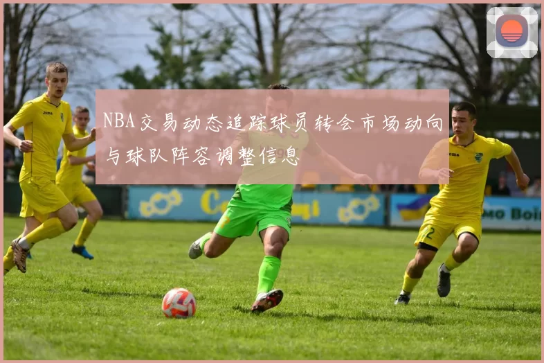 NBA交易动态追踪球员转会市场动向与球队阵容调整信息