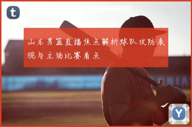山东男篮直播焦点解析球队攻防表现与主场比赛看点
