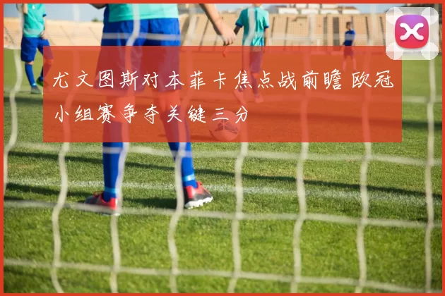 尤文图斯对本菲卡焦点战前瞻 欧冠小组赛争夺关键三分