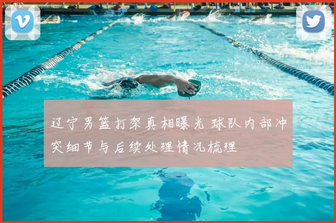 辽宁男篮打架真相曝光 球队内部冲突细节与后续处理情况梳理