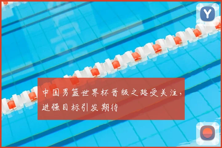 中国男篮世界杯晋级之路受关注,进强目标引发期待