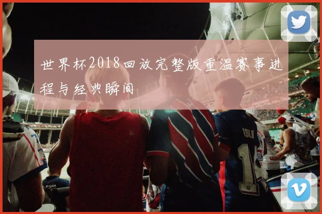 世界杯2018回放完整版重温赛事进程与经典瞬间