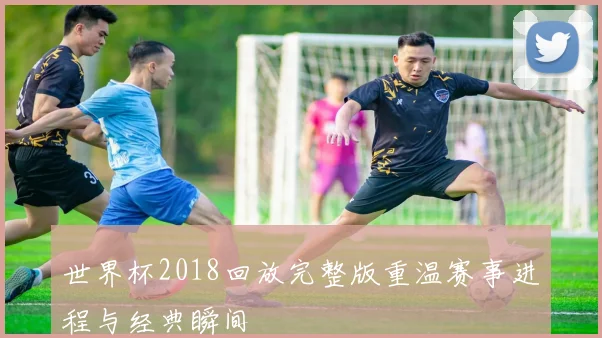 世界杯2018回放完整版重温赛事进程与经典瞬间