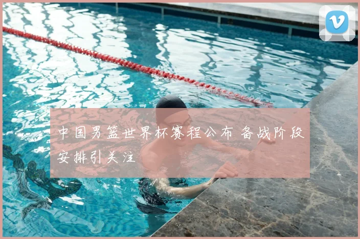 中国男篮世界杯赛程公布 备战阶段安排引关注