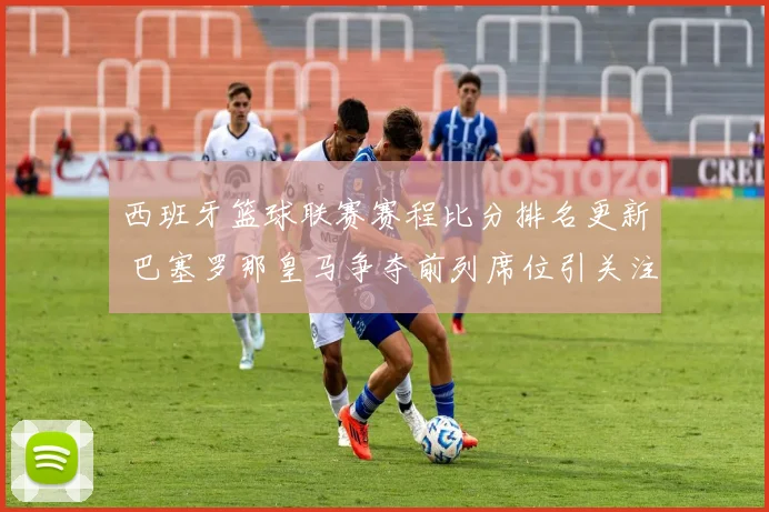 西班牙篮球联赛赛程比分排名更新 巴塞罗那皇马争夺前列席位引关注