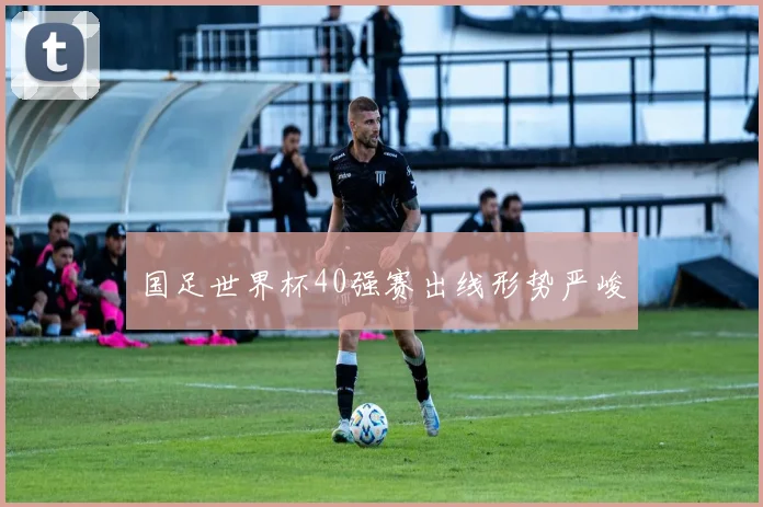 国足世界杯40强赛出线形势严峻